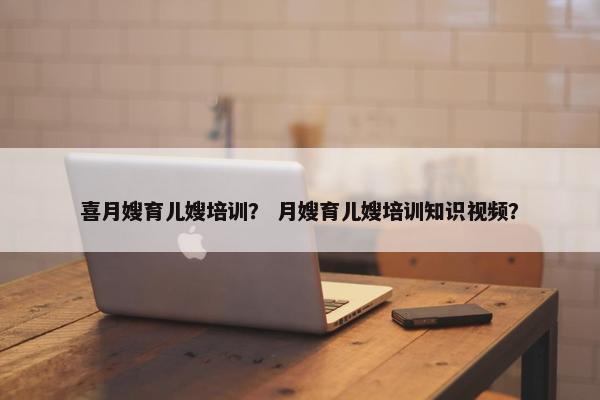 喜月嫂育儿嫂培训？ 月嫂育儿嫂培训知识视频？