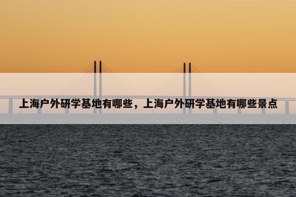 上海户外研学基地有哪些，上海户外研学基地有哪些景点