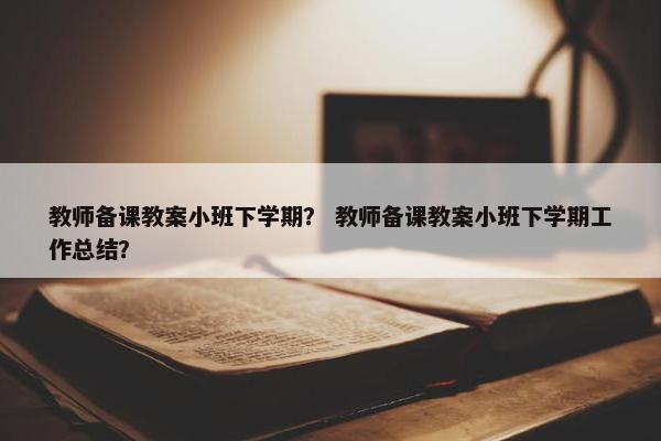 教师备课教案小班下学期？ 教师备课教案小班下学期工作总结？