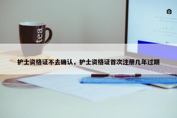 护士资格证不去确认，护士资格证首次注册几年过期