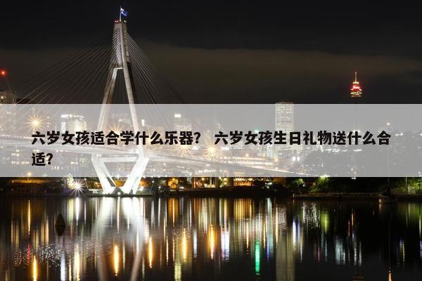 六岁女孩适合学什么乐器？ 六岁女孩生日礼物送什么合适？