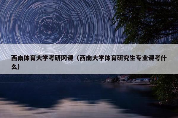 西南体育大学考研网课（西南大学体育研究生专业课考什么）