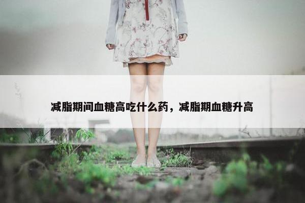 减脂期间血糖高吃什么药，减脂期血糖升高