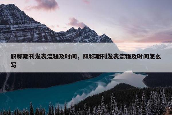 职称期刊发表流程及时间，职称期刊发表流程及时间怎么写