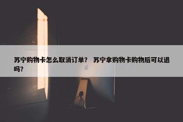 苏宁购物卡怎么取消订单？ 苏宁拿购物卡购物后可以退吗？