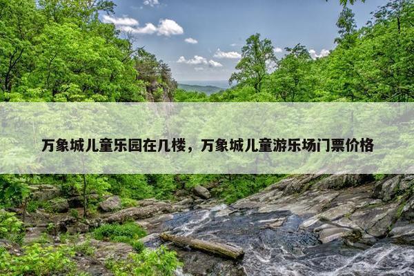 万象城儿童乐园在几楼，万象城儿童游乐场门票价格