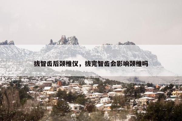 拔智齿后颈椎仪，拔完智齿会影响颈椎吗