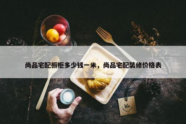 尚品宅配橱柜多少钱一米，尚品宅配装修价格表