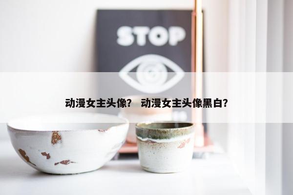 动漫女主头像？ 动漫女主头像黑白？