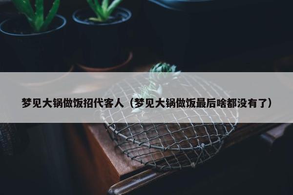 梦见大锅做饭招代客人（梦见大锅做饭最后啥都没有了）