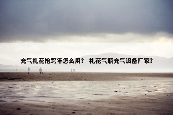 充气礼花枪跨年怎么用？ 礼花气瓶充气设备厂家？