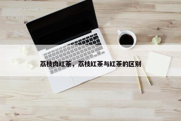 荔枝肉红茶，荔枝红茶与红茶的区别