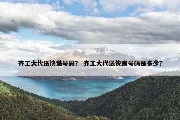 齐工大代送快递号码？ 齐工大代送快递号码是多少？
