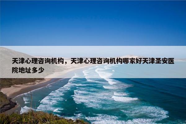 天津心理咨询机构，天津心理咨询机构哪家好天津圣安医院地址多少