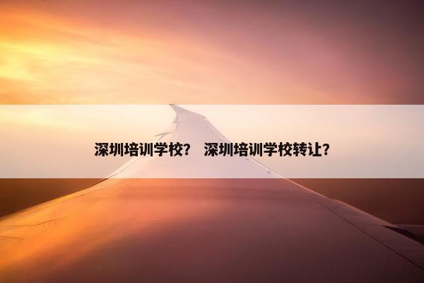 深圳培训学校？ 深圳培训学校转让？
