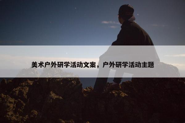 美术户外研学活动文案，户外研学活动主题