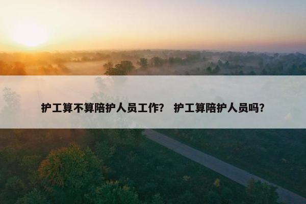 护工算不算陪护人员工作？ 护工算陪护人员吗？