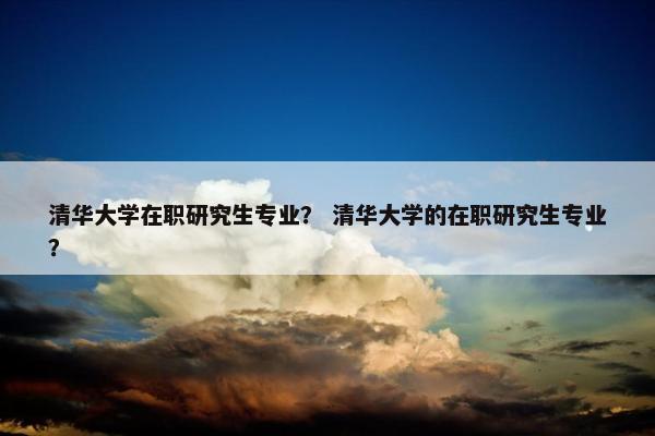 清华大学在职研究生专业？ 清华大学的在职研究生专业？