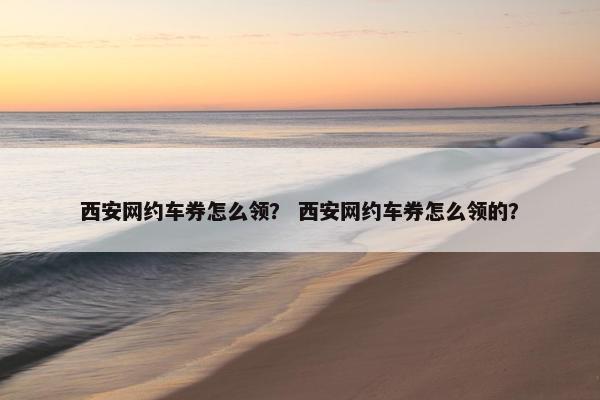 西安网约车券怎么领？ 西安网约车券怎么领的？
