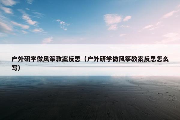 户外研学做风筝教案反思（户外研学做风筝教案反思怎么写）