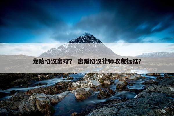 龙陵协议离婚？ 离婚协议律师收费标准？