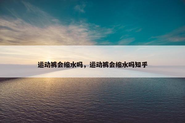 运动裤会缩水吗，运动裤会缩水吗知乎