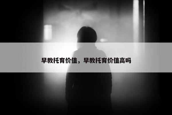 早教托育价值，早教托育价值高吗