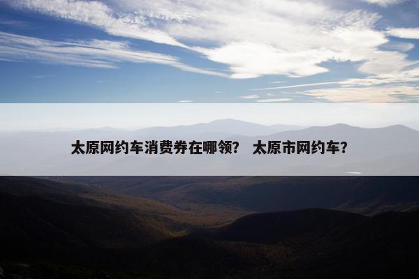 太原网约车消费券在哪领？ 太原市网约车？