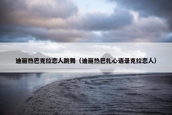 迪丽热巴克拉恋人跳舞（迪丽热巴扎心语录克拉恋人）