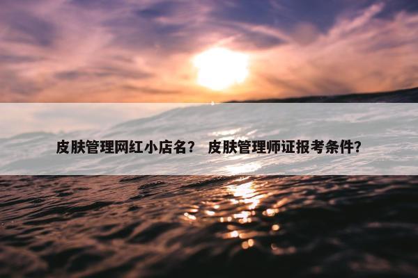 皮肤管理网红小店名？ 皮肤管理师证报考条件？