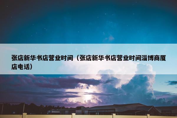 张店新华书店营业时间（张店新华书店营业时间淄博商厦店电话）