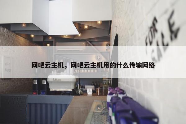 网吧云主机，网吧云主机用的什么传输网络