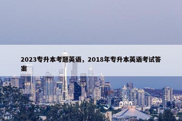 2023专升本考题英语，2018年专升本英语考试答案
