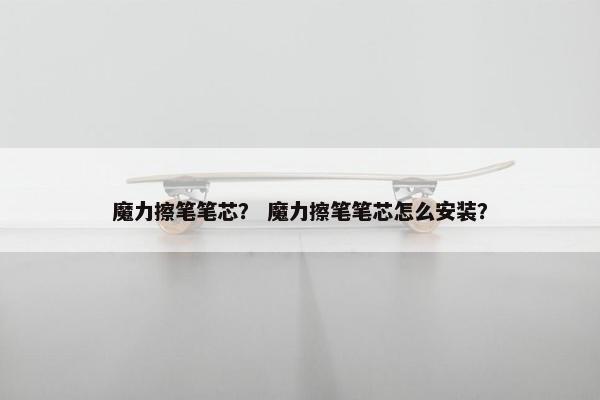 魔力擦笔笔芯？ 魔力擦笔笔芯怎么安装？