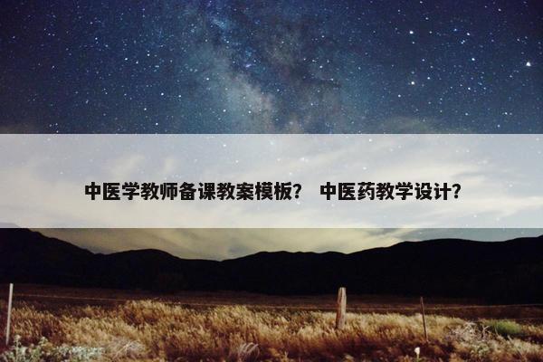 中医学教师备课教案模板？ 中医药教学设计？