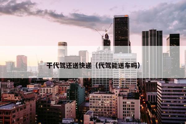 干代驾还送快递（代驾能送车吗）