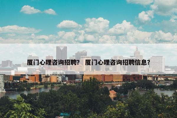 厦门心理咨询招聘？ 厦门心理咨询招聘信息？