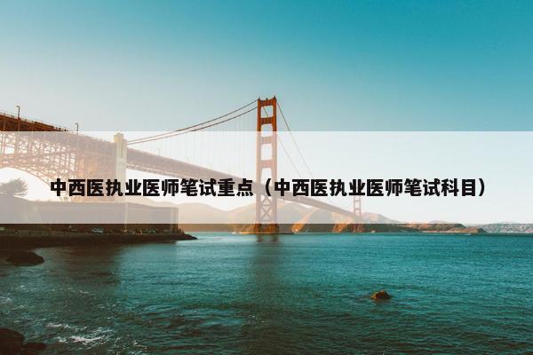 中西医执业医师笔试重点（中西医执业医师笔试科目）