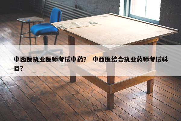 中西医执业医师考试中药？ 中西医结合执业药师考试科目？