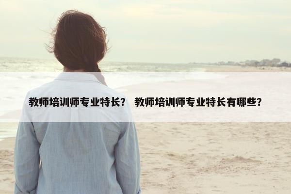 教师培训师专业特长？ 教师培训师专业特长有哪些？
