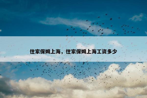 住家保姆上海，住家保姆上海工资多少
