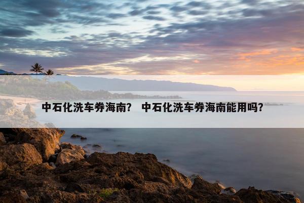 中石化洗车券海南？ 中石化洗车券海南能用吗？