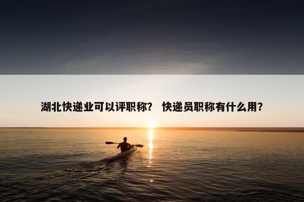 湖北快递业可以评职称？ 快递员职称有什么用？