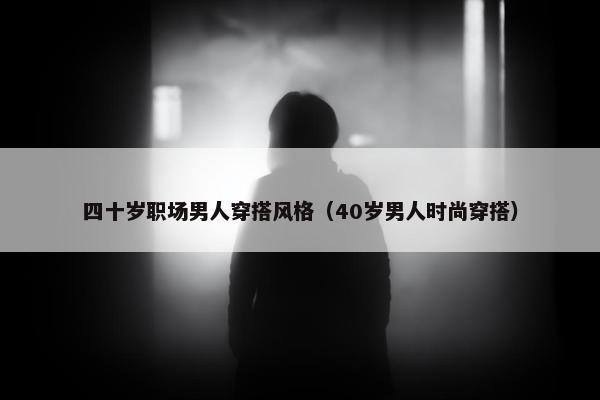 四十岁职场男人穿搭风格（40岁男人时尚穿搭）