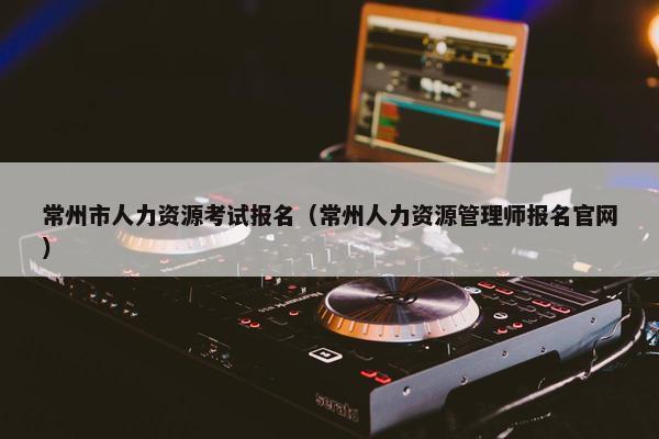 常州市人力资源考试报名（常州人力资源管理师报名官网）