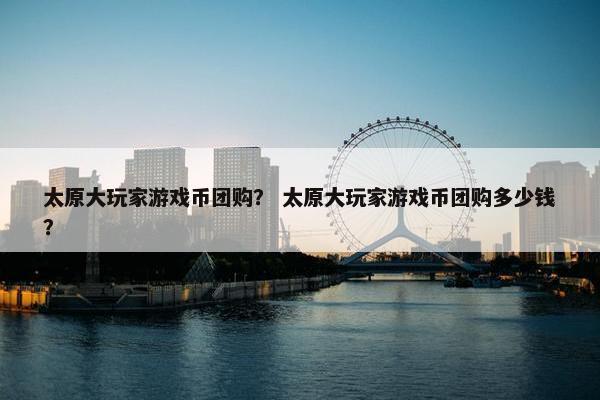 太原大玩家游戏币团购？ 太原大玩家游戏币团购多少钱？