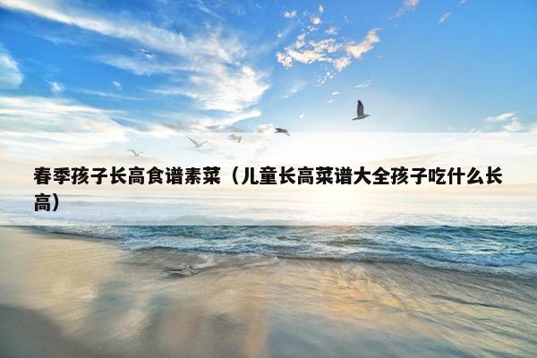 春季孩子长高食谱素菜（儿童长高菜谱大全孩子吃什么长高）