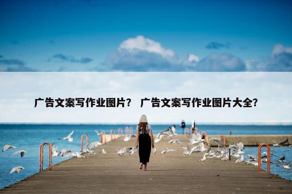 广告文案写作业图片？ 广告文案写作业图片大全？