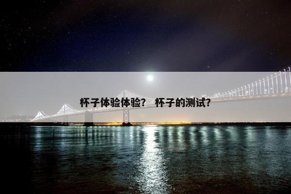 杯子体验体验？ 杯子的测试？