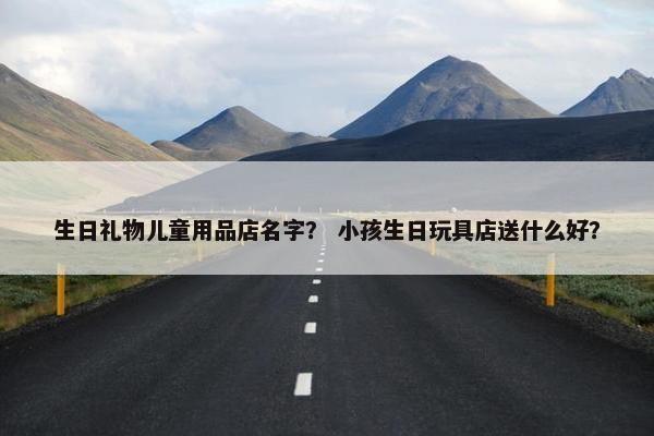 生日礼物儿童用品店名字？ 小孩生日玩具店送什么好？